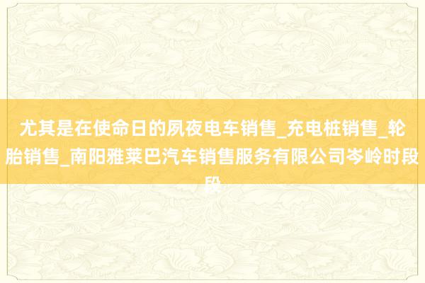 尤其是在使命日的夙夜电车销售_充电桩销售_轮胎销售_南阳雅莱巴汽车销售服务有限公司岑岭时段