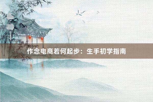作念电商若何起步：生手初学指南