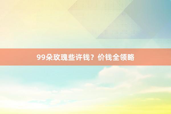 99朵玫瑰些许钱？价钱全领略