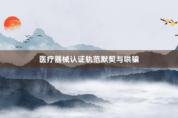 医疗器械认证轨范默契与哄骗